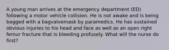 A young man arrives at the emergency department (ED) following a motor vehicle collision. He is not awake and is being bagged with a bagvalvemask by paramedics. He has sustained obvious injuries to his head and face as well as an open right femur fracture that is bleeding profusely. What will the nurse do first?