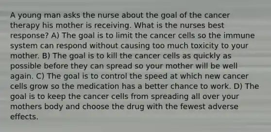 A young man asks the nurse about the goal of the cancer therapy his mother is receiving. What is the nurses best response? A) The goal is to limit the cancer cells so the immune system can respond without causing too much toxicity to your mother. B) The goal is to kill the cancer cells as quickly as possible before they can spread so your mother will be well again. C) The goal is to control the speed at which new cancer cells grow so the medication has a better chance to work. D) The goal is to keep the cancer cells from spreading all over your mothers body and choose the drug with the fewest adverse effects.