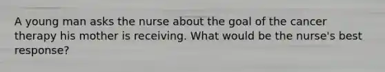 A young man asks the nurse about the goal of the cancer therapy his mother is receiving. What would be the nurse's best response?