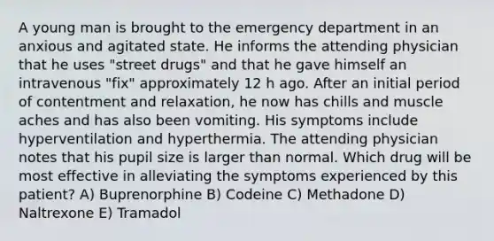 A young man is brought to the emergency department in an anxious and agitated state. He informs the attending physician that he uses "street drugs" and that he gave himself an intravenous "fix" approximately 12 h ago. After an initial period of contentment and relaxation, he now has chills and muscle aches and has also been vomiting. His symptoms include hyperventilation and hyperthermia. The attending physician notes that his pupil size is larger than normal. Which drug will be most effective in alleviating the symptoms experienced by this patient? A) Buprenorphine B) Codeine C) Methadone D) Naltrexone E) Tramadol