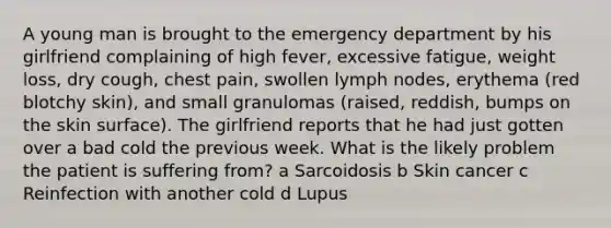 A young man is brought to the emergency department by his girlfriend complaining of high fever, excessive fatigue, weight loss, dry cough, chest pain, swollen lymph nodes, erythema (red blotchy skin), and small granulomas (raised, reddish, bumps on the skin surface). The girlfriend reports that he had just gotten over a bad cold the previous week. What is the likely problem the patient is suffering from? a Sarcoidosis b Skin cancer c Reinfection with another cold d Lupus