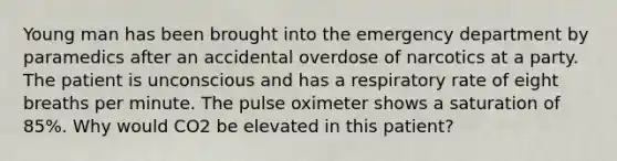 Young man has been brought into the emergency department by paramedics after an accidental overdose of narcotics at a party. The patient is unconscious and has a respiratory rate of eight breaths per minute. The pulse oximeter shows a saturation of 85%. Why would CO2 be elevated in this patient?