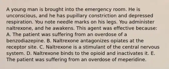 A young man is brought into the emergency room. He is unconscious, and he has pupillary constriction and depressed respiration. You note needle marks on his legs. You administer naltrexone, and he awakens. This agent was effective because: A. The patient was suffering from an overdose of a benzodiazepine. B. Naltrexone antagonizes opiates at the receptor site. C. Naltrexone is a stimulant of the central nervous system. D. Naltrexone binds to the opioid and inactivates it. E. The patient was suffering from an overdose of meperidine.