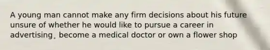 A young man cannot make any firm decisions about his future unsure of whether he would like to pursue a career in advertising¸ become a medical doctor or own a flower shop