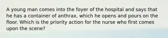 A young man comes into the foyer of the hospital and says that he has a container of anthrax, which he opens and pours on the floor. Which is the priority action for the nurse who first comes upon the scene?