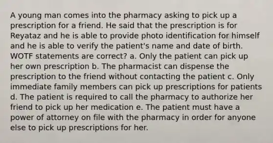 A young man comes into the pharmacy asking to pick up a prescription for a friend. He said that the prescription is for Reyataz and he is able to provide photo identification for himself and he is able to verify the patient's name and date of birth. WOTF statements are correct? a. Only the patient can pick up her own prescription b. The pharmacist can dispense the prescription to the friend without contacting the patient c. Only immediate family members can pick up prescriptions for patients d. The patient is required to call the pharmacy to authorize her friend to pick up her medication e. The patient must have a power of attorney on file with the pharmacy in order for anyone else to pick up prescriptions for her.