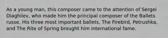 As a young man, this composer came to the attention of Sergei Diaghilev, who made him the principal composer of the Ballets russe. His three most important ballets, The Firebird, Petrushka, and The Rite of Spring brought him international fame.