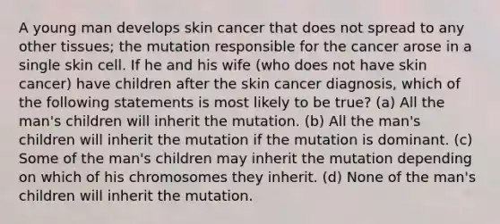 A young man develops skin cancer that does not spread to any other tissues; the mutation responsible for the cancer arose in a single skin cell. If he and his wife (who does not have skin cancer) have children after the skin cancer diagnosis, which of the following statements is most likely to be true? (a) All the man's children will inherit the mutation. (b) All the man's children will inherit the mutation if the mutation is dominant. (c) Some of the man's children may inherit the mutation depending on which of his chromosomes they inherit. (d) None of the man's children will inherit the mutation.