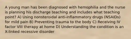 A young man has been diagnosed with hemophilia and the nurse is planning his discharge teaching and includes what teaching point? A) Using nonsteroidal anti-inflammatory drugs (NSAIDs) for mild pain B) Preventing trauma to the body C) Receiving IV factor VIII therapy at home D) Understanding the condition is an X-linked recessive disorder