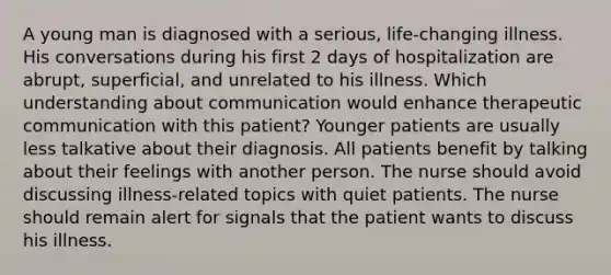 A young man is diagnosed with a serious, life-changing illness. His conversations during his first 2 days of hospitalization are abrupt, superficial, and unrelated to his illness. Which understanding about communication would enhance therapeutic communication with this patient? Younger patients are usually less talkative about their diagnosis. All patients benefit by talking about their feelings with another person. The nurse should avoid discussing illness-related topics with quiet patients. The nurse should remain alert for signals that the patient wants to discuss his illness.