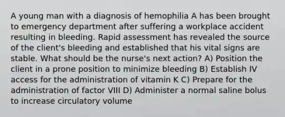 A young man with a diagnosis of hemophilia A has been brought to emergency department after suffering a workplace accident resulting in bleeding. Rapid assessment has revealed the source of the client's bleeding and established that his vital signs are stable. What should be the nurse's next action? A) Position the client in a prone position to minimize bleeding B) Establish IV access for the administration of vitamin K C) Prepare for the administration of factor VIII D) Administer a normal saline bolus to increase circulatory volume