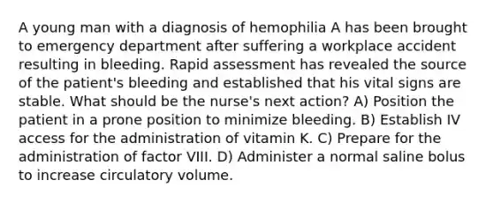 A young man with a diagnosis of hemophilia A has been brought to emergency department after suffering a workplace accident resulting in bleeding. Rapid assessment has revealed the source of the patient's bleeding and established that his vital signs are stable. What should be the nurse's next action? A) Position the patient in a prone position to minimize bleeding. B) Establish IV access for the administration of vitamin K. C) Prepare for the administration of factor VIII. D) Administer a normal saline bolus to increase circulatory volume.