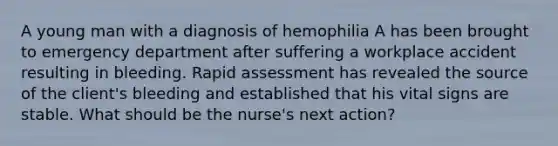 A young man with a diagnosis of hemophilia A has been brought to emergency department after suffering a workplace accident resulting in bleeding. Rapid assessment has revealed the source of the client's bleeding and established that his vital signs are stable. What should be the nurse's next action?