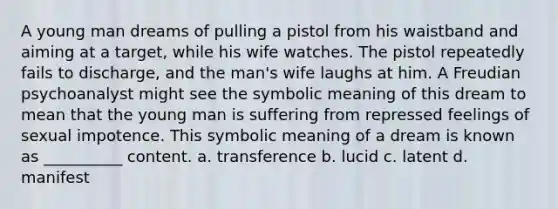 A young man dreams of pulling a pistol from his waistband and aiming at a target, while his wife watches. The pistol repeatedly fails to discharge, and the man's wife laughs at him. A Freudian psychoanalyst might see the symbolic meaning of this dream to mean that the young man is suffering from repressed feelings of sexual impotence. This symbolic meaning of a dream is known as __________ content. a. transference b. lucid c. latent d. manifest