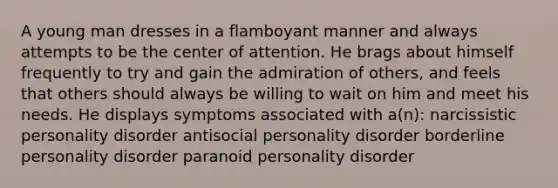 A young man dresses in a flamboyant manner and always attempts to be the center of attention. He brags about himself frequently to try and gain the admiration of others, and feels that others should always be willing to wait on him and meet his needs. He displays symptoms associated with a(n): narcissistic personality disorder antisocial personality disorder borderline personality disorder paranoid personality disorder