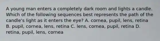 A young man enters a completely dark room and lights a candle. Which of the following sequences best represents the path of the candle's light as it enters the eye? A. cornea, pupil, lens, retina B. pupil, cornea, lens, retina C. lens, cornea, pupil, retina D. retina, pupil, lens, cornea