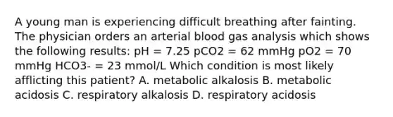 A young man is experiencing difficult breathing after fainting. The physician orders an arterial blood gas analysis which shows the following results: pH = 7.25 pCO2 = 62 mmHg pO2 = 70 mmHg HCO3- = 23 mmol/L Which condition is most likely afflicting this patient? A. metabolic alkalosis B. metabolic acidosis C. respiratory alkalosis D. respiratory acidosis