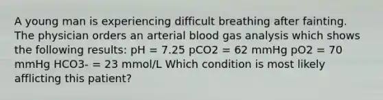 A young man is experiencing difficult breathing after fainting. The physician orders an arterial blood gas analysis which shows the following results: pH = 7.25 pCO2 = 62 mmHg pO2 = 70 mmHg HCO3- = 23 mmol/L Which condition is most likely afflicting this patient?