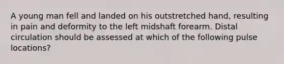 A young man fell and landed on his outstretched hand, resulting in pain and deformity to the left midshaft forearm. Distal circulation should be assessed at which of the following pulse locations?