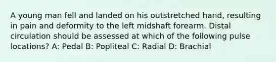 A young man fell and landed on his outstretched hand, resulting in pain and deformity to the left midshaft forearm. Distal circulation should be assessed at which of the following pulse locations? A: Pedal B: Popliteal C: Radial D: Brachial