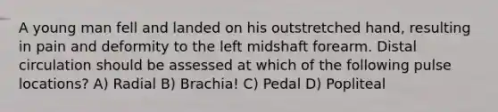 A young man fell and landed on his outstretched hand, resulting in pain and deformity to the left midshaft forearm. Distal circulation should be assessed at which of the following pulse locations? A) Radial B) Brachia! C) Pedal D) Popliteal