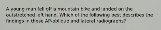 A young man fell off a mountain bike and landed on the outstretched left hand. Which of the following best describes the findings in these AP-oblique and lateral radiographs?