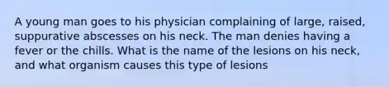 A young man goes to his physician complaining of large, raised, suppurative abscesses on his neck. The man denies having a fever or the chills. What is the name of the lesions on his neck, and what organism causes this type of lesions