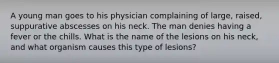 A young man goes to his physician complaining of large, raised, suppurative abscesses on his neck. The man denies having a fever or the chills. What is the name of the lesions on his neck, and what organism causes this type of lesions?