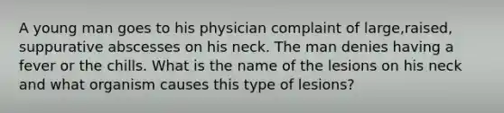 A young man goes to his physician complaint of large,raised, suppurative abscesses on his neck. The man denies having a fever or the chills. What is the name of the lesions on his neck and what organism causes this type of lesions?