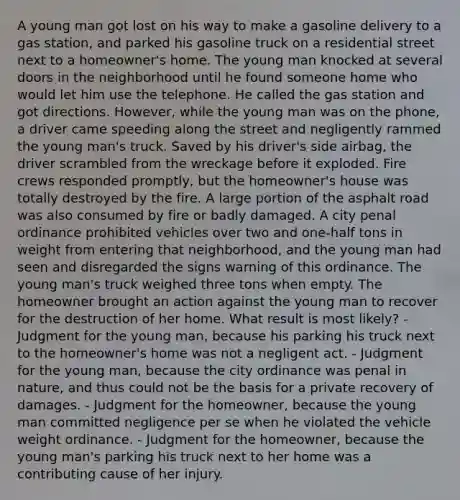 A young man got lost on his way to make a gasoline delivery to a gas station, and parked his gasoline truck on a residential street next to a homeowner's home. The young man knocked at several doors in the neighborhood until he found someone home who would let him use the telephone. He called the gas station and got directions. However, while the young man was on the phone, a driver came speeding along the street and negligently rammed the young man's truck. Saved by his driver's side airbag, the driver scrambled from the wreckage before it exploded. Fire crews responded promptly, but the homeowner's house was totally destroyed by the fire. A large portion of the asphalt road was also consumed by fire or badly damaged. A city penal ordinance prohibited vehicles over two and one-half tons in weight from entering that neighborhood, and the young man had seen and disregarded the signs warning of this ordinance. The young man's truck weighed three tons when empty. The homeowner brought an action against the young man to recover for the destruction of her home. What result is most likely? - Judgment for the young man, because his parking his truck next to the homeowner's home was not a negligent act. - Judgment for the young man, because the city ordinance was penal in nature, and thus could not be the basis for a private recovery of damages. - Judgment for the homeowner, because the young man committed negligence per se when he violated the vehicle weight ordinance. - Judgment for the homeowner, because the young man's parking his truck next to her home was a contributing cause of her injury.