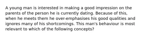 A young man is interested in making a good impression on the parents of the person he is currently dating. Because of this, when he meets them he over-emphasises his good qualities and ignores many of his shortcomings. This man's behaviour is most relevant to which of the following concepts?