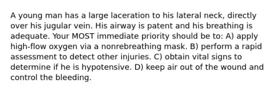 A young man has a large laceration to his lateral neck, directly over his jugular vein. His airway is patent and his breathing is adequate. Your MOST immediate priority should be to: A) apply high-flow oxygen via a nonrebreathing mask. B) perform a rapid assessment to detect other injuries. C) obtain vital signs to determine if he is hypotensive. D) keep air out of the wound and control the bleeding.