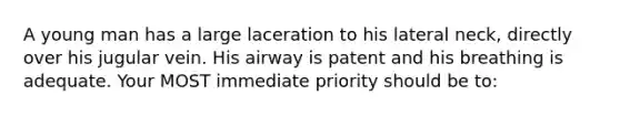 A young man has a large laceration to his lateral neck, directly over his jugular vein. His airway is patent and his breathing is adequate. Your MOST immediate priority should be to: