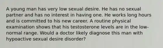 A young man has very low sexual desire. He has no sexual partner and has no interest in having one. He works long hours and is committed to his new career. A routine physical examination shows that his testosterone levels are in the low-normal range. Would a doctor likely diagnose this man with hypoactive sexual desire disorder?