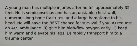 A young man has multiple injuries after he fell approximately 35 feet. He is semiconscious and has an unstable chest wall, numerous long bone fractures, and a large hematoma to his head. He will have the BEST chance for survival if you: A) request an ALS ambulance. B) give him high-flow oxygen early. C) keep him warm and elevate his legs. D) rapidly transport him to a trauma center.