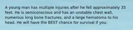 A young man has multiple injuries after he fell approximately 35 feet. He is semiconscious and has an unstable chest wall, numerous long bone fractures, and a large hematoma to his head. He will have the BEST chance for survival if you: