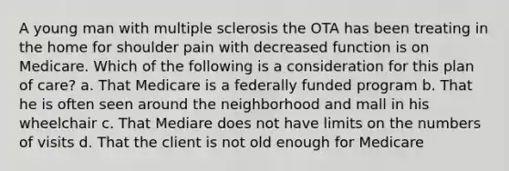 A young man with multiple sclerosis the OTA has been treating in the home for shoulder pain with decreased function is on Medicare. Which of the following is a consideration for this plan of care? a. That Medicare is a federally funded program b. That he is often seen around the neighborhood and mall in his wheelchair c. That Mediare does not have limits on the numbers of visits d. That the client is not old enough for Medicare