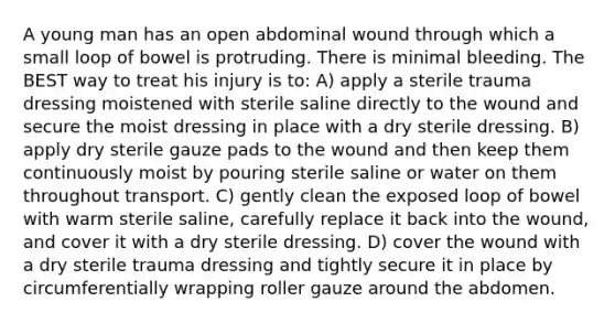 A young man has an open abdominal wound through which a small loop of bowel is protruding. There is minimal bleeding. The BEST way to treat his injury is to: A) apply a sterile trauma dressing moistened with sterile saline directly to the wound and secure the moist dressing in place with a dry sterile dressing. B) apply dry sterile gauze pads to the wound and then keep them continuously moist by pouring sterile saline or water on them throughout transport. C) gently clean the exposed loop of bowel with warm sterile saline, carefully replace it back into the wound, and cover it with a dry sterile dressing. D) cover the wound with a dry sterile trauma dressing and tightly secure it in place by circumferentially wrapping roller gauze around the abdomen.