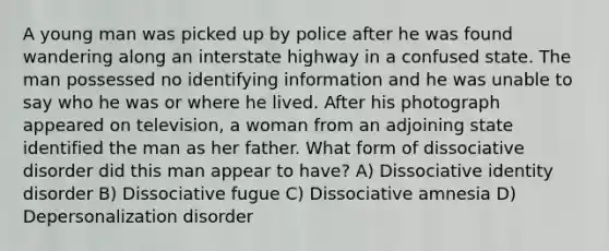 A young man was picked up by police after he was found wandering along an interstate highway in a confused state. The man possessed no identifying information and he was unable to say who he was or where he lived. After his photograph appeared on television, a woman from an adjoining state identified the man as her father. What form of dissociative disorder did this man appear to have? A) Dissociative identity disorder B) Dissociative fugue C) <a href='https://www.questionai.com/knowledge/kz4bUs9Sqr-dissociative-amnesia' class='anchor-knowledge'>dissociative amnesia</a> D) Depersonalization disorder