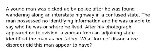 A young man was picked up by police after he was found wandering along an interstate highway in a confused state. The man possessed no identifying information and he was unable to say who he was or where he lived. After his photograph appeared on television, a woman from an adjoining state identified the man as her father. What form of dissociative disorder did this man appear to have?