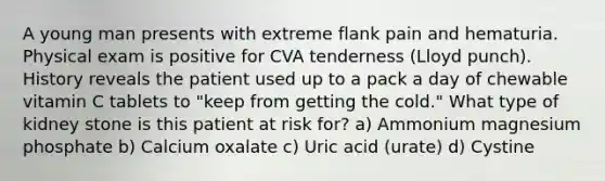 A young man presents with extreme flank pain and hematuria. Physical exam is positive for CVA tenderness (Lloyd punch). History reveals the patient used up to a pack a day of chewable vitamin C tablets to "keep from getting the cold." What type of kidney stone is this patient at risk for? a) Ammonium magnesium phosphate b) Calcium oxalate c) Uric acid (urate) d) Cystine