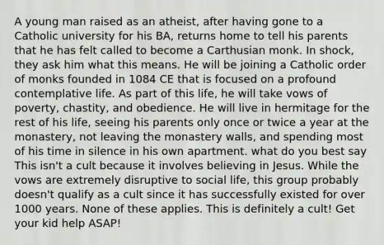 A young man raised as an atheist, after having gone to a Catholic university for his BA, returns home to tell his parents that he has felt called to become a Carthusian monk. In shock, they ask him what this means. He will be joining a Catholic order of monks founded in 1084 CE that is focused on a profound contemplative life. As part of this life, he will take vows of poverty, chastity, and obedience. He will live in hermitage for the rest of his life, seeing his parents only once or twice a year at the monastery, not leaving the monastery walls, and spending most of his time in silence in his own apartment. what do you best say This isn't a cult because it involves believing in Jesus. While the vows are extremely disruptive to social life, this group probably doesn't qualify as a cult since it has successfully existed for over 1000 years. None of these applies. This is definitely a cult! Get your kid help ASAP!