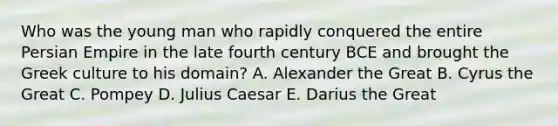 Who was the young man who rapidly conquered the entire Persian Empire in the late fourth century BCE and brought the Greek culture to his domain? A. Alexander the Great B. Cyrus the Great C. Pompey D. Julius Caesar E. Darius the Great