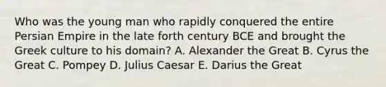 Who was the young man who rapidly conquered the entire Persian Empire in the late forth century BCE and brought the Greek culture to his domain? A. Alexander the Great B. Cyrus the Great C. Pompey D. Julius Caesar E. Darius the Great