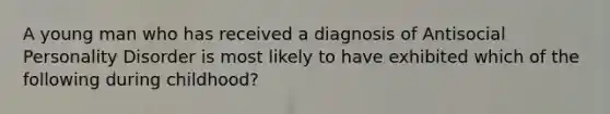 A young man who has received a diagnosis of Antisocial Personality Disorder is most likely to have exhibited which of the following during childhood?