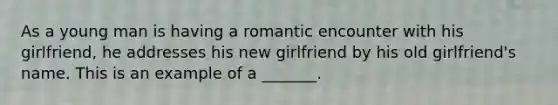 As a young man is having a romantic encounter with his girlfriend, he addresses his new girlfriend by his old girlfriend's name. This is an example of a _______.