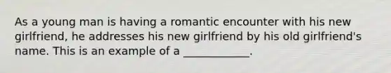 As a young man is having a romantic encounter with his new girlfriend, he addresses his new girlfriend by his old girlfriend's name. This is an example of a ____________.