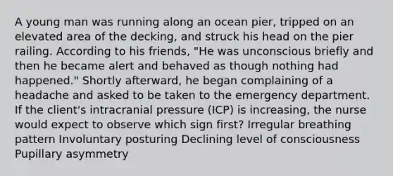 A young man was running along an ocean pier, tripped on an elevated area of the decking, and struck his head on the pier railing. According to his friends, "He was unconscious briefly and then he became alert and behaved as though nothing had happened." Shortly afterward, he began complaining of a headache and asked to be taken to the emergency department. If the client's intracranial pressure (ICP) is increasing, the nurse would expect to observe which sign first? Irregular breathing pattern Involuntary posturing Declining level of consciousness Pupillary asymmetry