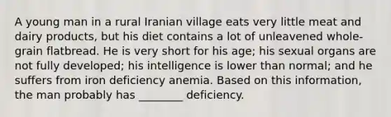 A young man in a rural Iranian village eats very little meat and dairy products, but his diet contains a lot of unleavened whole-grain flatbread. He is very short for his age; his sexual organs are not fully developed; his intelligence is lower than normal; and he suffers from iron deficiency anemia. Based on this information, the man probably has ________ deficiency.