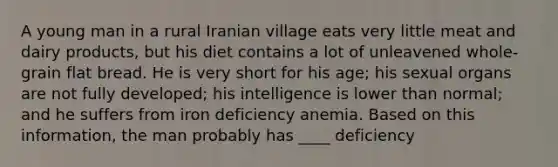 A young man in a rural Iranian village eats very little meat and dairy products, but his diet contains a lot of unleavened whole-grain flat bread. He is very short for his age; his sexual organs are not fully developed; his intelligence is lower than normal; and he suffers from iron deficiency anemia. Based on this information, the man probably has ____ deficiency